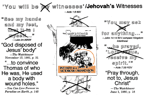 [text--'You will be MY witnesses'/JEHOVAH'S Witnesses--Acts 1:8 NIV; 'See my hands and my feet, that it is I myself'--Luke 24:39 NW / 'God disposed of Jesus' body'--The Watchtower November 15, 1991, p. 31 and 'to convince Thomas of who He was, He used a body with wound holes.'--You Can Live Forever in Paradise on Earth, p. 145; (Jesus replaced by 'Put Faith in a Victorious Organization' WT cover; 'You may ask me for anything'--John 14:14 NIV compare Kingdom Interlinear and 'he prayed, Lord Jesus, receive my spirit.'--Acts 7:59 RSV / 'Pray through, not to, Jesus Christ'--The Watchtower June 1, 1980, p. 18]