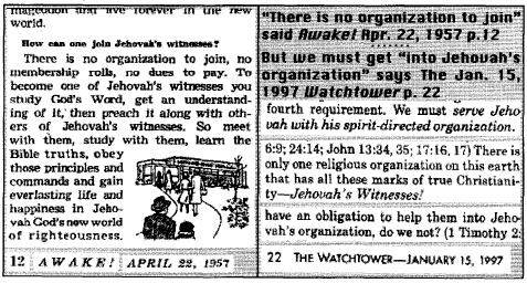 ['How can one join Jehovah's witnesses?  There is no organization to join, no membership rolls, no dues to pay.'-AWAKE! April 22, 1957, page 12; 'fourth requirement. We must serve Jehovah with his spirit-directed organization. ... There is only one religious organization on this earth that has all these marks of true Christianity--Jehovah's Witnesses! ... have an obligation to help them into Jehovah's organization, do we not?'-THE WATCHTOWER January 15, 1997, page 22]